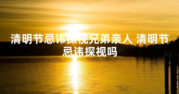 清明节忌讳探视兄弟亲人 清明节忌讳探视吗